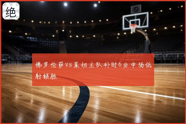 佛罗伦萨vs莱切主队补时6分中场低射锁胜